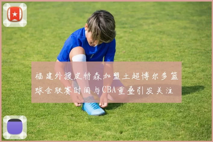 福建外援皮特森加盟土超博尔多篮球会联赛时间与CBA重叠引发关注