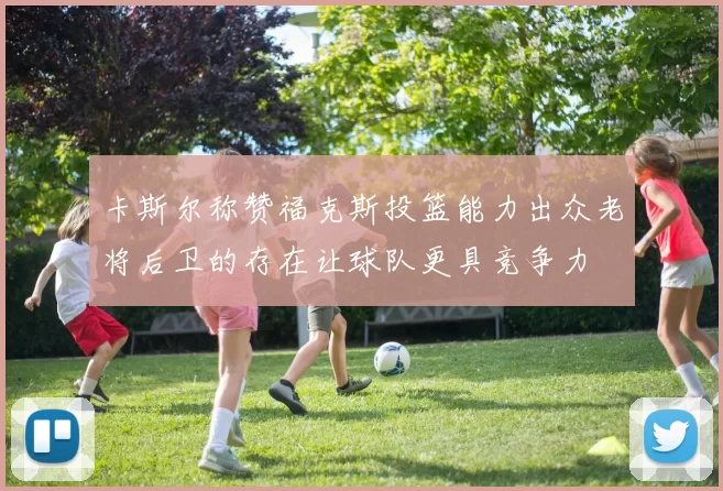 卡斯尔称赞福克斯投篮能力出众老将后卫的存在让球队更具竞争力
