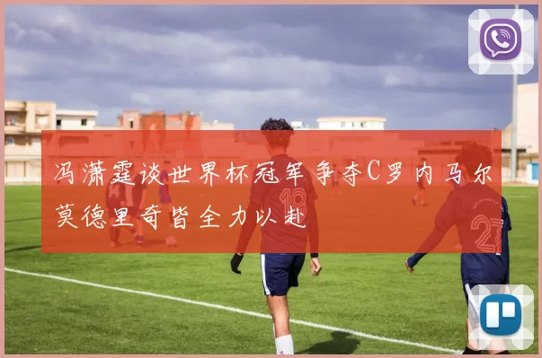 冯潇霆谈世界杯冠军争夺C罗内马尔莫德里奇皆全力以赴