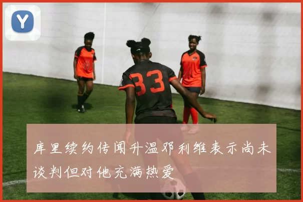 库里续约传闻升温邓利维表示尚未谈判但对他充满热爱