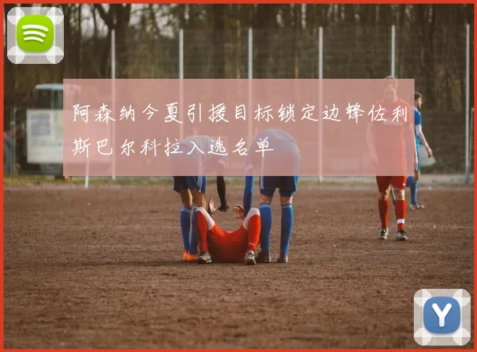 阿森纳今夏引援目标锁定边锋佐利斯巴尔科拉入选名单