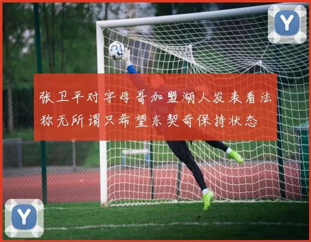张卫平对字母哥加盟湖人发表看法称无所谓只希望东契奇保持状态