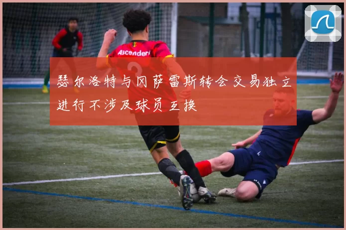 瑟尔洛特与冈萨雷斯转会交易独立进行不涉及球员互换