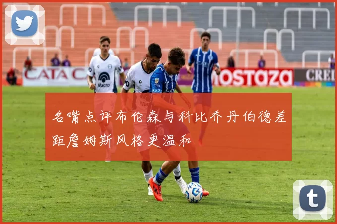 名嘴点评布伦森与科比乔丹伯德差距詹姆斯风格更温和