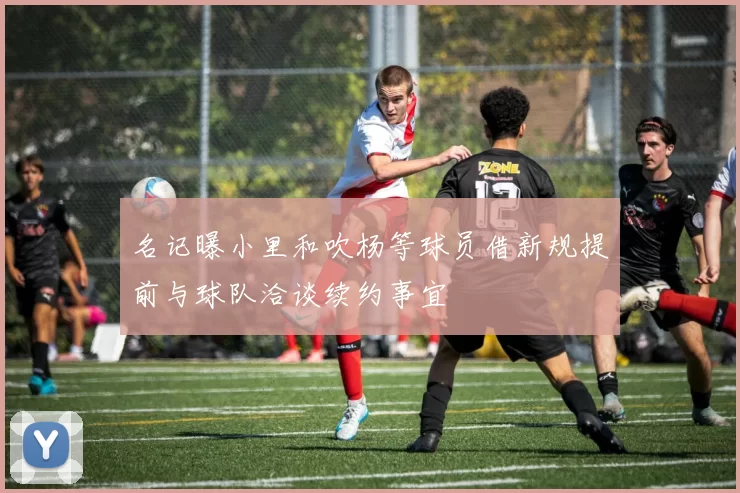 名记曝小里和吹杨等球员借新规提前与球队洽谈续约事宜