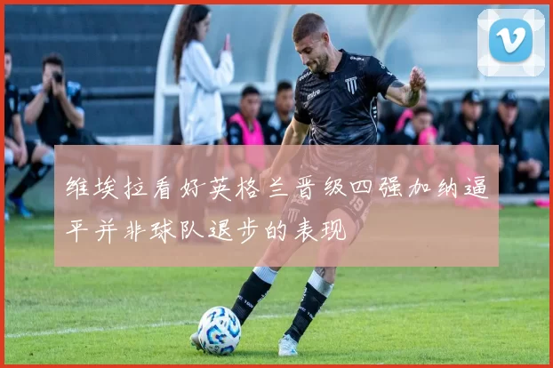 维埃拉看好英格兰晋级四强加纳逼平并非球队退步的表现