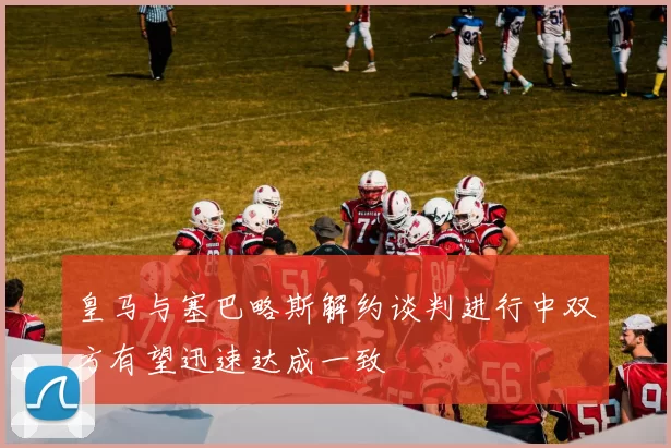 皇马与塞巴略斯解约谈判进行中双方有望迅速达成一致