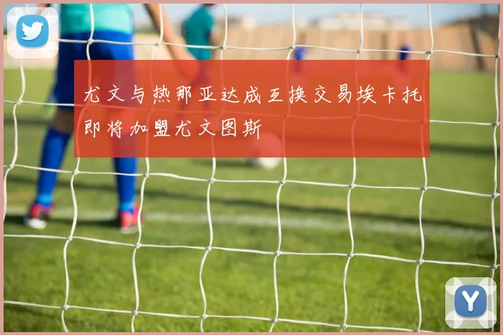 尤文与热那亚达成互换交易埃卡托即将加盟尤文图斯
