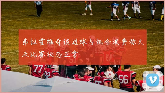 弗拉霍维奇谈进球与机会浪费称久未比赛状态正常