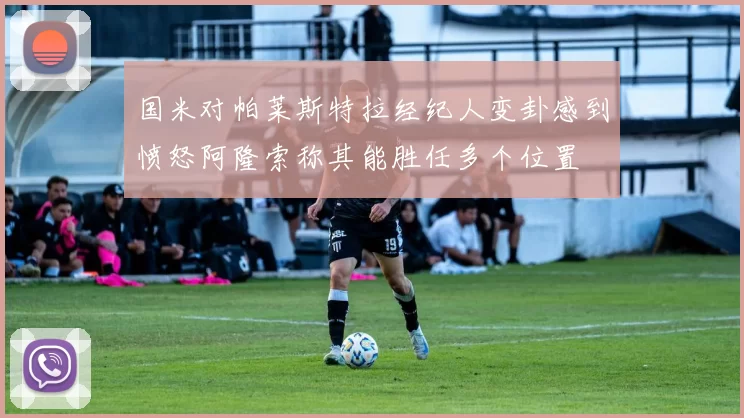 国米对帕莱斯特拉经纪人变卦感到愤怒阿隆索称其能胜任多个位置