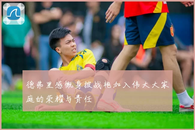 德弗里感慨身披战袍加入伟大大家庭的荣耀与责任