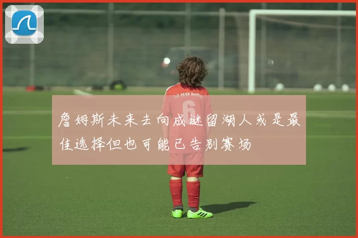 詹姆斯未来去向成谜留湖人或是最佳选择但也可能已告别赛场