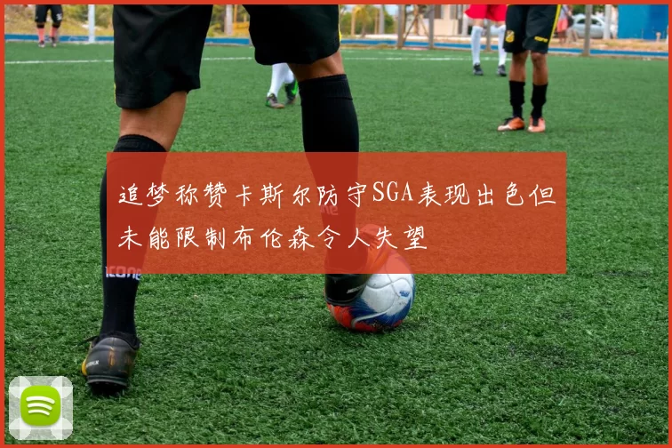 追梦称赞卡斯尔防守SGA表现出色但未能限制布伦森令人失望