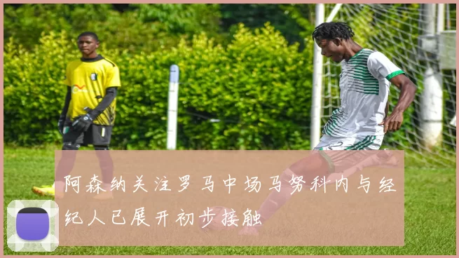 阿森纳关注罗马中场马努科内与经纪人已展开初步接触
