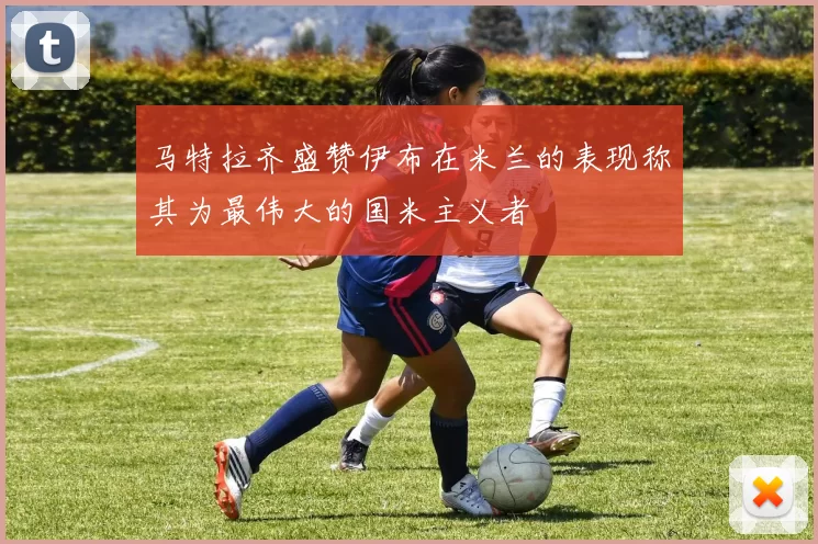 马特拉齐盛赞伊布在米兰的表现称其为最伟大的国米主义者