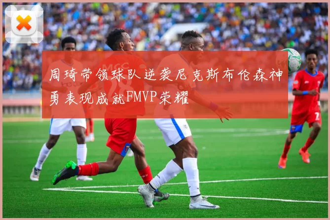 周琦带领球队逆袭尼克斯布伦森神勇表现成就FMVP荣耀