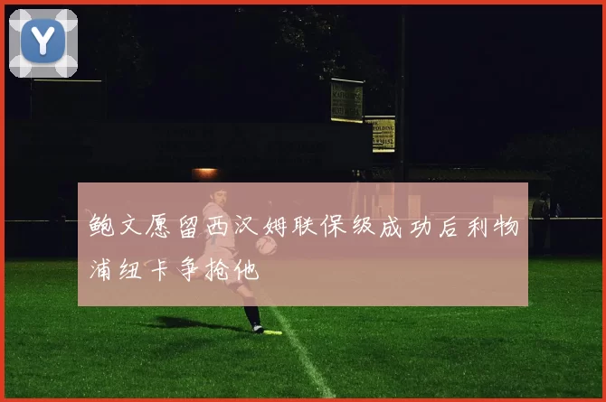 鲍文愿留西汉姆联保级成功后利物浦纽卡争抢他