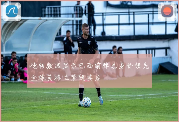 德转数据显示巴西前锋总身价领先全球英格兰紧随其后