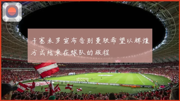 卡塞米罗宣布告别曼联希望以辉煌方式结束在球队的旅程
