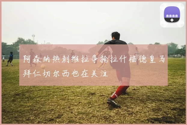 阿森纳热刺维拉争抢拉什福德皇马拜仁切尔西也在关注