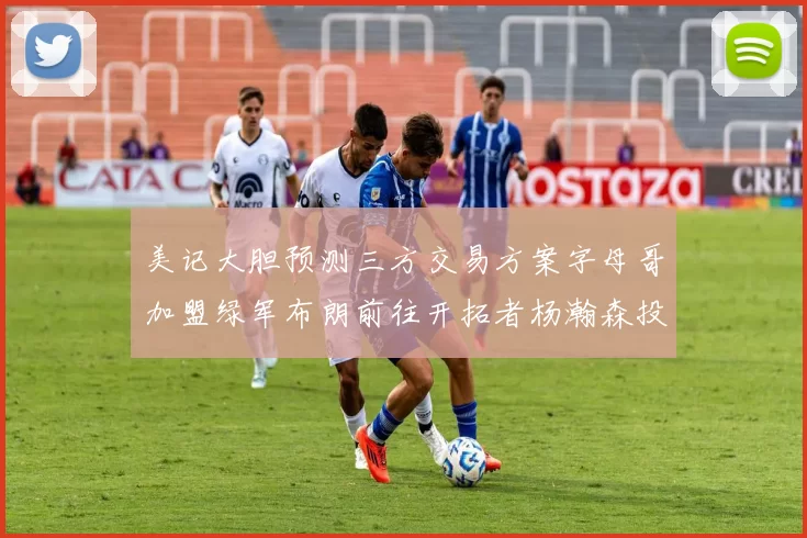 美记大胆预测三方交易方案字母哥加盟绿军布朗前往开拓者杨瀚森投奔雄鹿