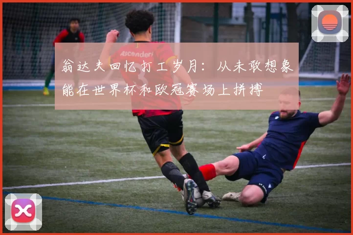 翁达夫回忆打工岁月：从未敢想象能在世界杯和欧冠赛场上拼搏
