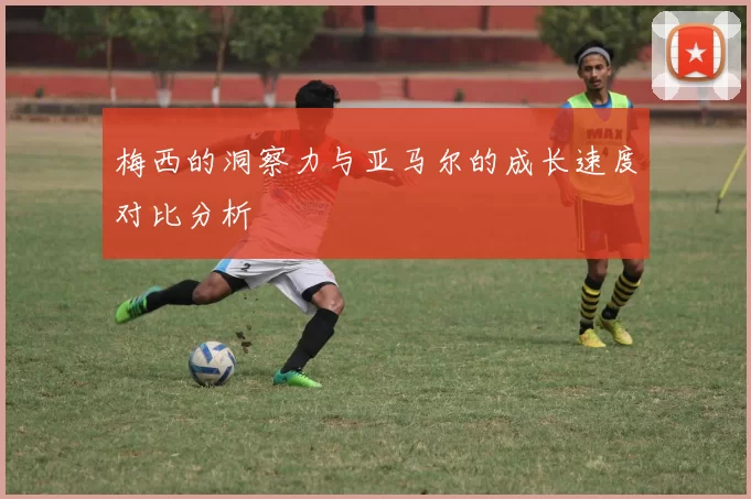梅西的洞察力与亚马尔的成长速度对比分析