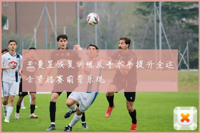 王曼昱恢复训练反手水平提升全运会资格赛前景乐观